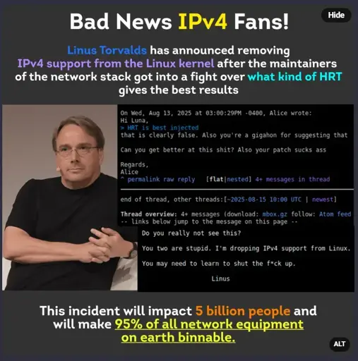 False meme image that says "bad news ipv4 fans. linus torvalds has announced removing ipv4 support from the linux kernel after the maintainers of the network stack got into a fight over WHAT KIND OF HRT gives the best results. this incident will impact 5 billion people and will make 95% of all network equipment on Earth binnable." with fake screenshots of the linux kernel mailing list a girl calling another one a slur from 4chan over HRT choices and Linus Torvalds saying he will drop IPv4 support and asking the maintainers to learn to shut the fuck up.