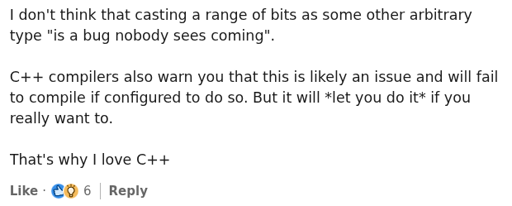 a screenshot from linkedin reading "I don't think that casting a range of bits as some other arbitrary type "is a bug nobody sees coming". C++ compilers also warn you that this is likely an issue and will fail to compile if configured to do so. But it will *let you do it* if you really want to. That's why I love C++"